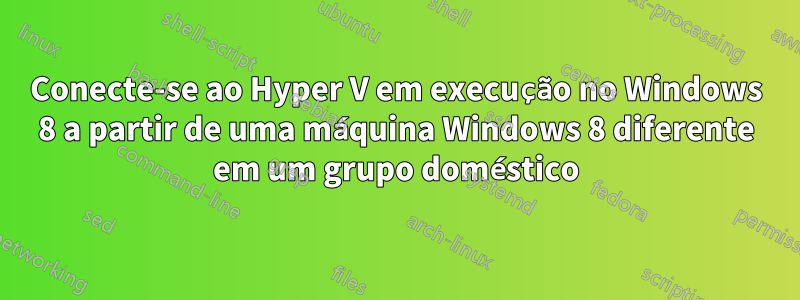 Conecte-se ao Hyper V em execução no Windows 8 a partir de uma máquina Windows 8 diferente em um grupo doméstico