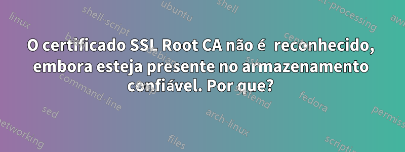 O certificado SSL Root CA não é reconhecido, embora esteja presente no armazenamento confiável. Por que?