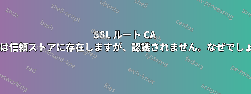 SSL ルート CA 証明書は信頼ストアに存在しますが、認識されません。なぜでしょうか?