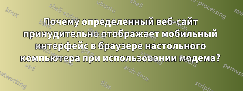 Почему определенный веб-сайт принудительно отображает мобильный интерфейс в браузере настольного компьютера при использовании модема?