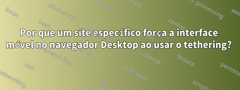 Por que um site específico força a interface móvel no navegador Desktop ao usar o tethering?