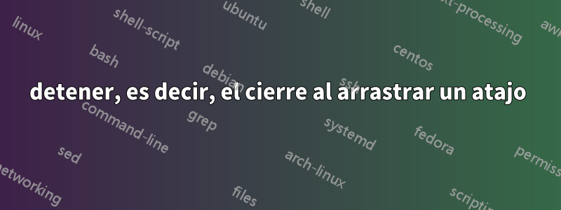 detener, es decir, el cierre al arrastrar un atajo