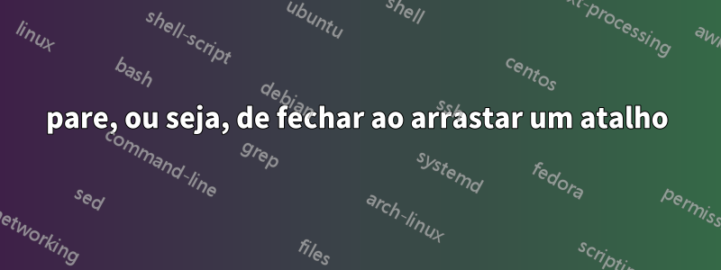 pare, ou seja, de fechar ao arrastar um atalho