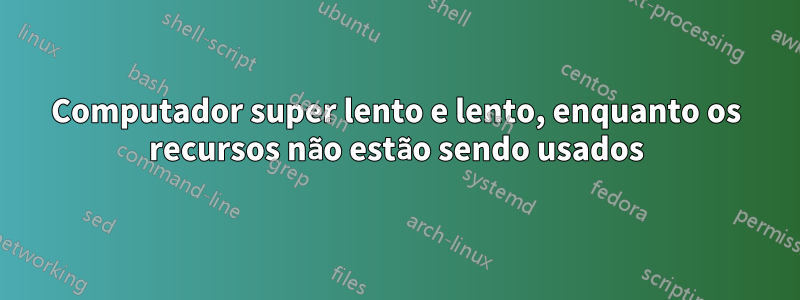 Computador super lento e lento, enquanto os recursos não estão sendo usados