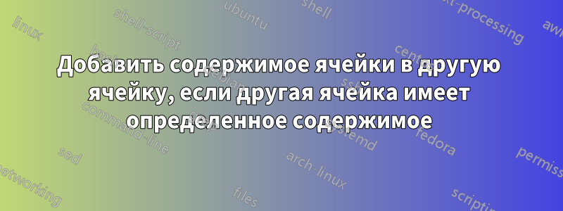 Добавить содержимое ячейки в другую ячейку, если другая ячейка имеет определенное содержимое