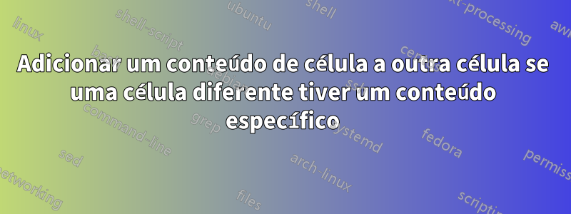 Adicionar um conteúdo de célula a outra célula se uma célula diferente tiver um conteúdo específico