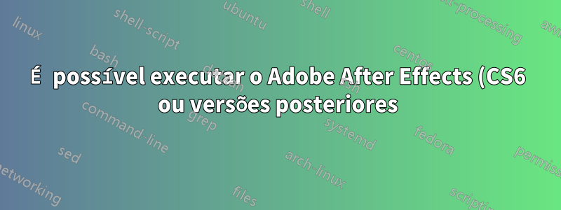 É possível executar o Adobe After Effects (CS6 ou versões posteriores) no Wine?