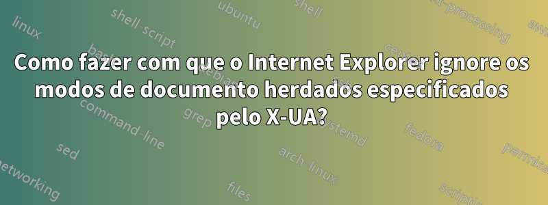 Como fazer com que o Internet Explorer ignore os modos de documento herdados especificados pelo X-UA?