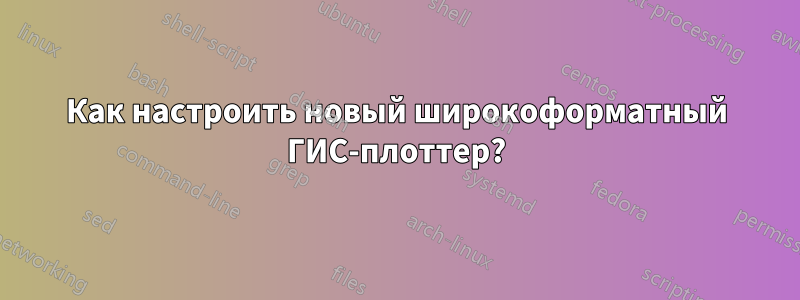 Как настроить новый широкоформатный ГИС-плоттер?