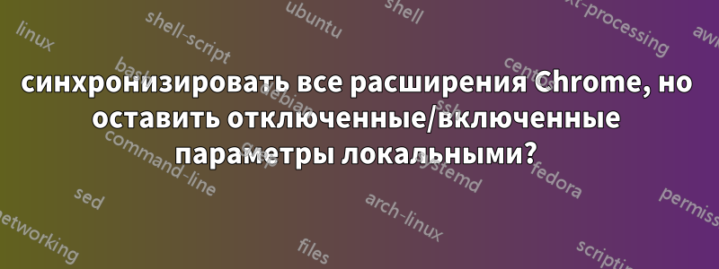 синхронизировать все расширения Chrome, но оставить отключенные/включенные параметры локальными?