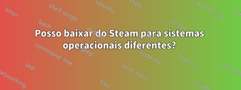 Posso baixar do Steam para sistemas operacionais diferentes?