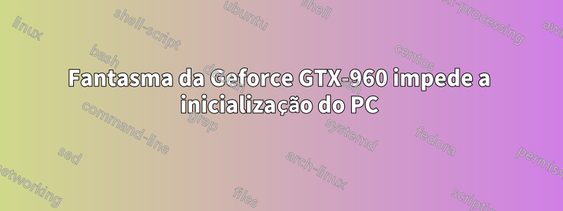 Fantasma da Geforce GTX-960 impede a inicialização do PC