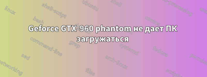 Geforce GTX-960 phantom не дает ПК загружаться