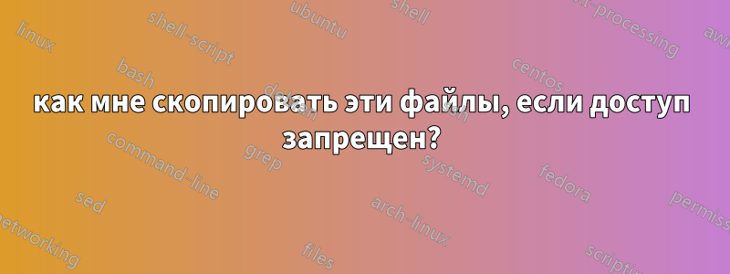 как мне скопировать эти файлы, если доступ запрещен?