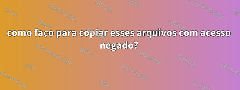 como faço para copiar esses arquivos com acesso negado?