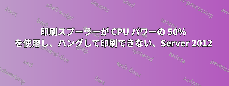 印刷スプーラーが CPU パワーの 50% を使用し、ハングして印刷できない、Server 2012