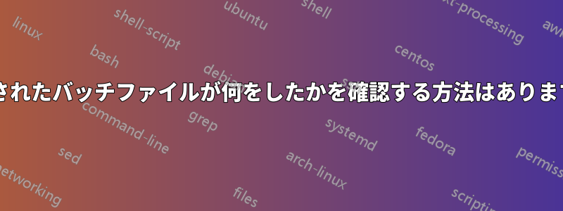 実行されたバッチファイルが何をしたかを確認する方法はありますか?