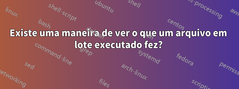 Existe uma maneira de ver o que um arquivo em lote executado fez?