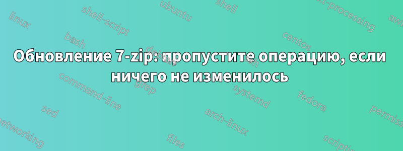 Обновление 7-zip: пропустите операцию, если ничего не изменилось