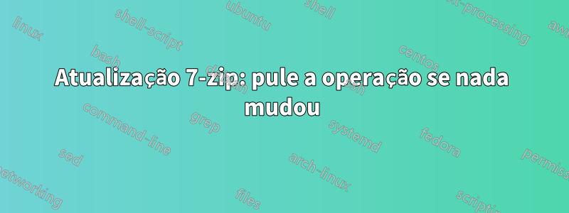 Atualização 7-zip: pule a operação se nada mudou