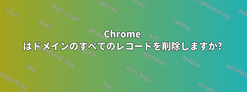 Chrome はドメインのすべてのレコードを削除しますか?
