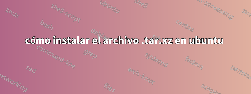 cómo instalar el archivo .tar.xz en ubuntu