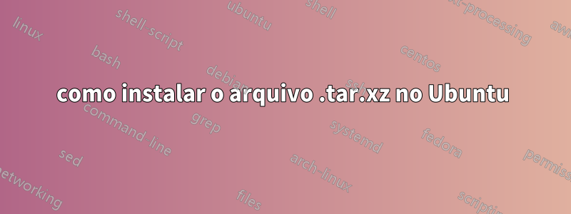 como instalar o arquivo .tar.xz no Ubuntu