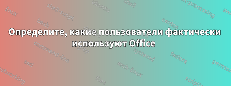Определите, какие пользователи фактически используют Office 