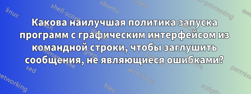 Какова наилучшая политика запуска программ с графическим интерфейсом из командной строки, чтобы заглушить сообщения, не являющиеся ошибками?