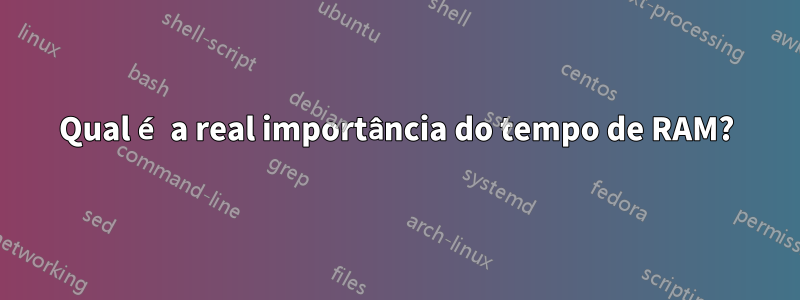 Qual é a real importância do tempo de RAM?