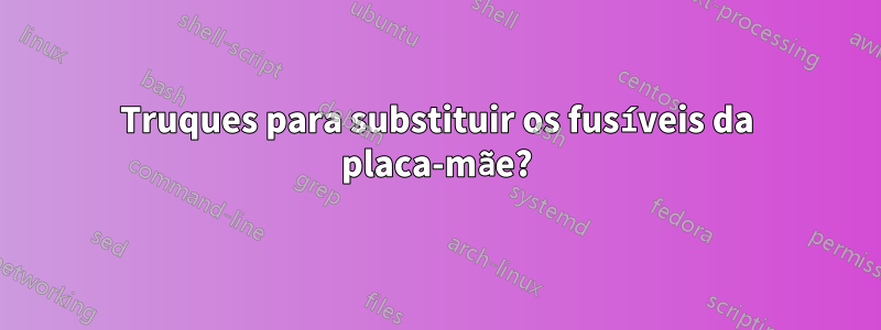 Truques para substituir os fusíveis da placa-mãe?