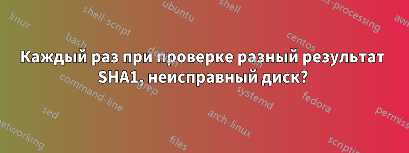 Каждый раз при проверке разный результат SHA1, неисправный диск?