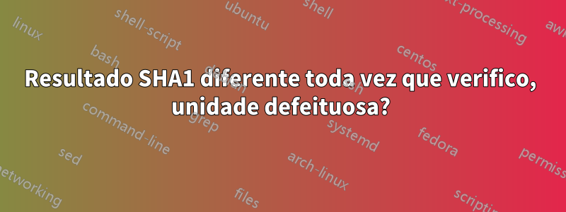 Resultado SHA1 diferente toda vez que verifico, unidade defeituosa?