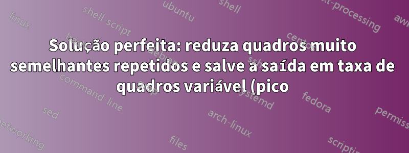 Solução perfeita: reduza quadros muito semelhantes repetidos e salve a saída em taxa de quadros variável (pico)