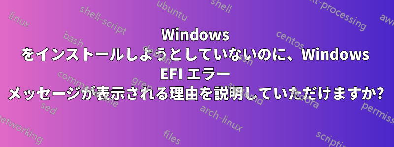 Windows をインストールしようとしていないのに、Windows EFI エラー メッセージが表示される理由を説明していただけますか?