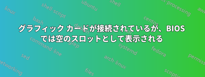 グラフィック カードが接続されているが、BIOS では空のスロットとして表示される