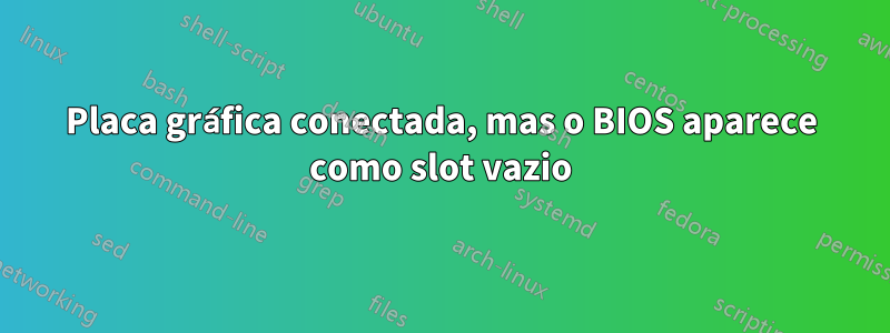 Placa gráfica conectada, mas o BIOS aparece como slot vazio