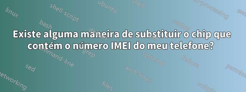 Existe alguma maneira de substituir o chip que contém o número IMEI do meu telefone? 