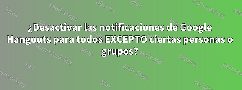 ¿Desactivar las notificaciones de Google Hangouts para todos EXCEPTO ciertas personas o grupos?