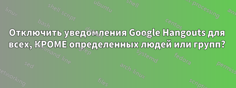 Отключить уведомления Google Hangouts для всех, КРОМЕ определенных людей или групп?