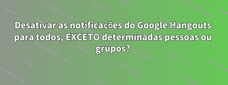 Desativar as notificações do Google Hangouts para todos, EXCETO determinadas pessoas ou grupos?