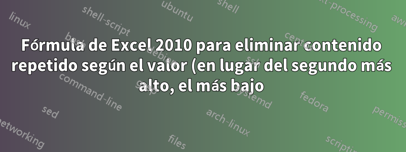 Fórmula de Excel 2010 para eliminar contenido repetido según el valor (en lugar del segundo más alto, el más bajo)