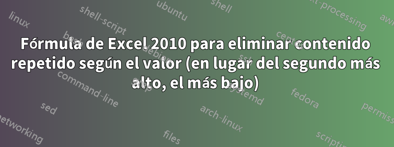 Fórmula de Excel 2010 para eliminar contenido repetido según el valor (en lugar del segundo más alto, el más bajo)