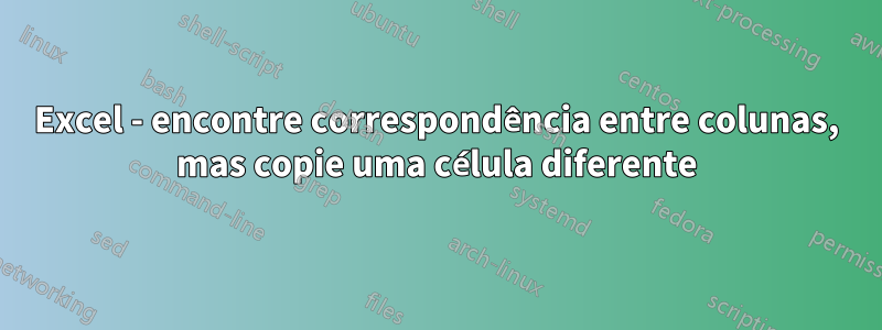 Excel - encontre correspondência entre colunas, mas copie uma célula diferente