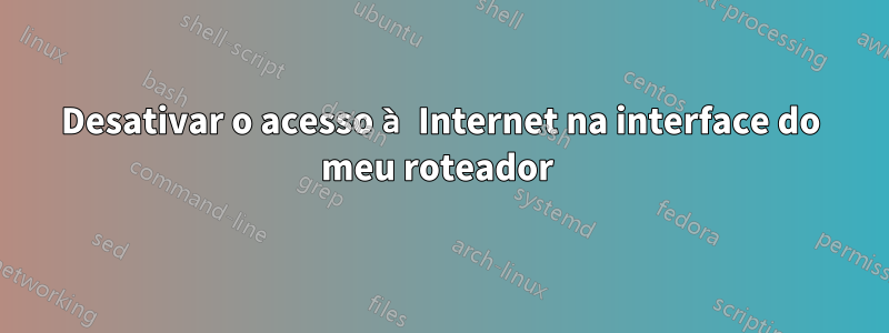 Desativar o acesso à Internet na interface do meu roteador 