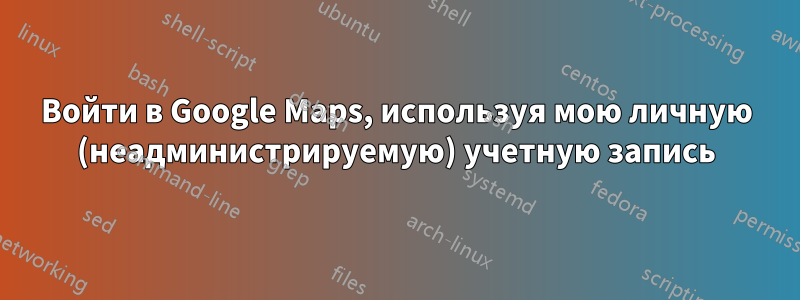 Войти в Google Maps, используя мою личную (неадминистрируемую) учетную запись