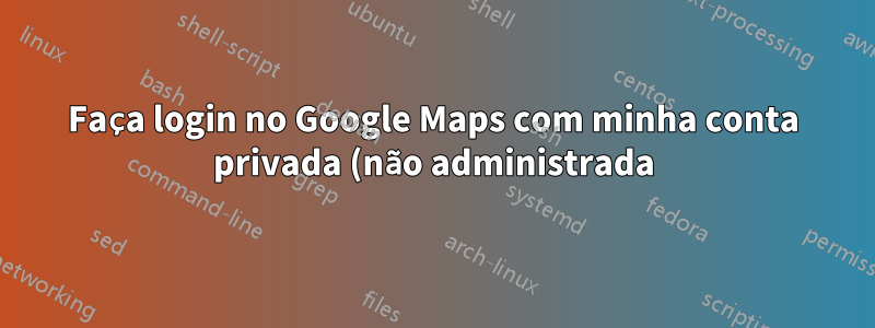 Faça login no Google Maps com minha conta privada (não administrada)