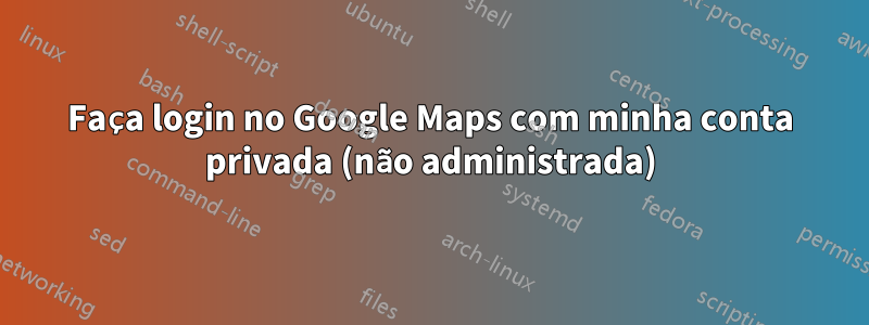 Faça login no Google Maps com minha conta privada (não administrada)