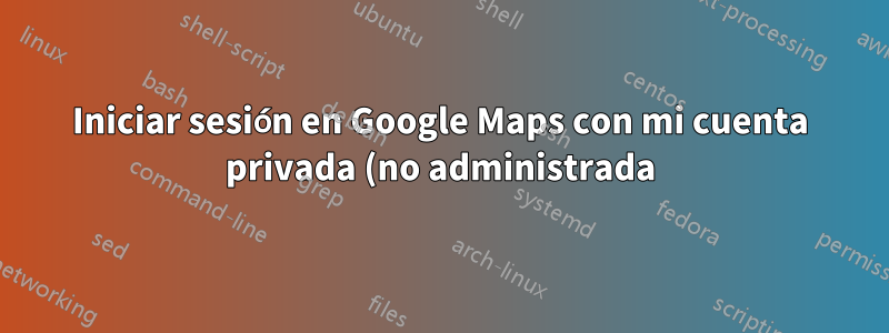 Iniciar sesión en Google Maps con mi cuenta privada (no administrada)