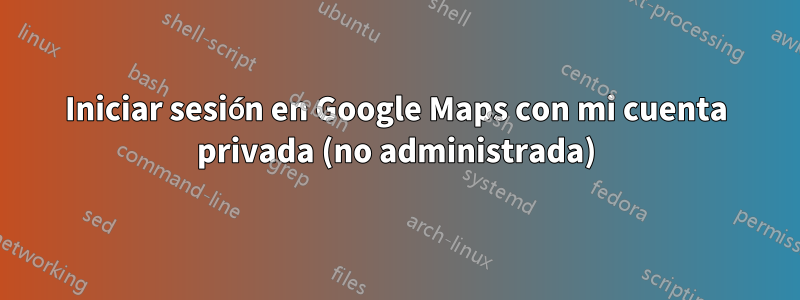 Iniciar sesión en Google Maps con mi cuenta privada (no administrada)